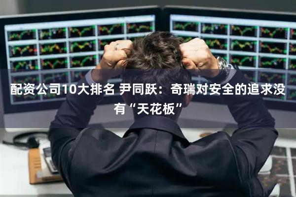 配资公司10大排名 尹同跃：奇瑞对安全的追求没有“天花板”