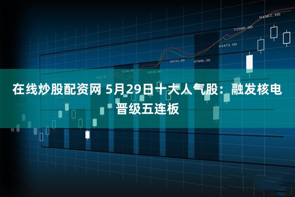 在线炒股配资网 5月29日十大人气股：融发核电晋级五连板