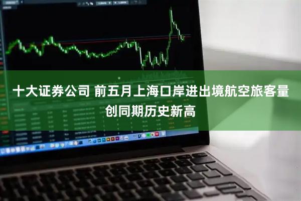 十大证券公司 前五月上海口岸进出境航空旅客量创同期历史新高
