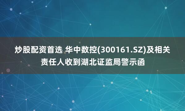 炒股配资首选 华中数控(300161.SZ)及相关责任人收到湖北证监局警示函