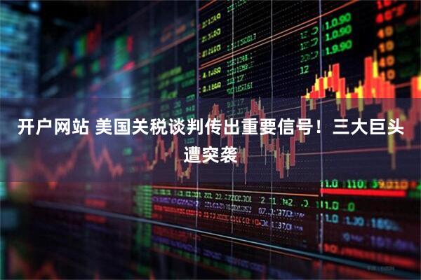 开户网站 美国关税谈判传出重要信号！三大巨头遭突袭