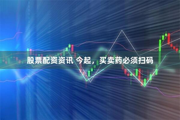 股票配资资讯 今起，买卖药必须扫码