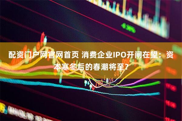 配资门户网官网首页 消费企业IPO开闸在望：资本寒冬后的春潮将至？