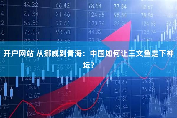 开户网站 从挪威到青海：中国如何让三文鱼走下神坛？