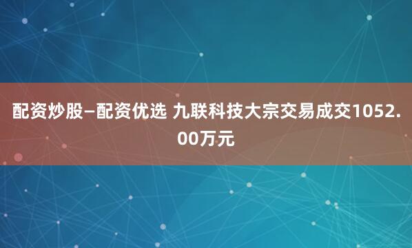配资炒股—配资优选 九联科技大宗交易成交1052.00万元