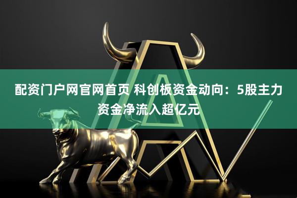 配资门户网官网首页 科创板资金动向：5股主力资金净流入超亿元