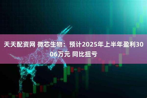 天天配资网 微芯生物：预计2025年上半年盈利3006万元 同比扭亏