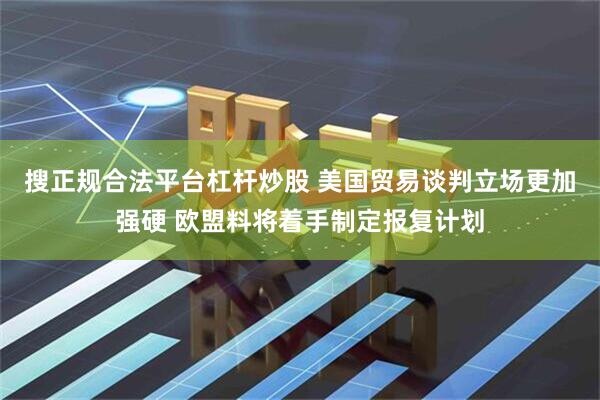 搜正规合法平台杠杆炒股 美国贸易谈判立场更加强硬 欧盟料将着手制定报复计划