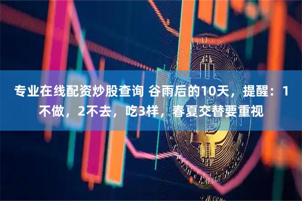 专业在线配资炒股查询 谷雨后的10天，提醒：1不做，2不去，吃3样，春夏交替要重视