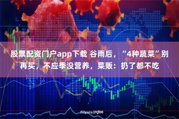 股票配资门户app下载 谷雨后，“4种蔬菜”别再买，不应季没营养，菜贩：扔了都不吃
