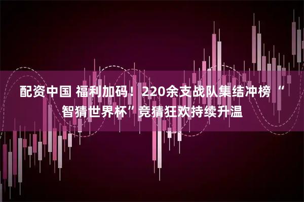 配资中国 福利加码！220余支战队集结冲榜 “智猜世界杯”竞猜狂欢持续升温
