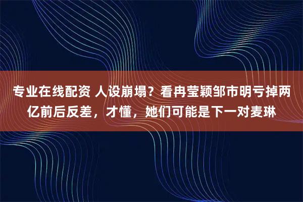 专业在线配资 人设崩塌？看冉莹颖邹市明亏掉两亿前后反差，才懂，她们可能是下一对麦琳